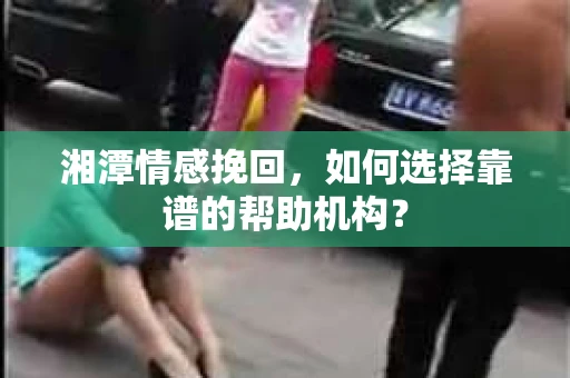 湘潭情感挽回，如何选择靠谱的帮助机构？