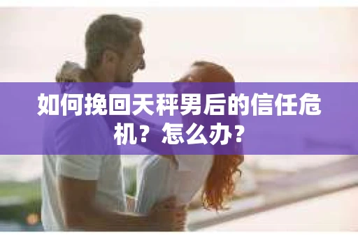 如何挽回天秤男后的信任危机？怎么办？