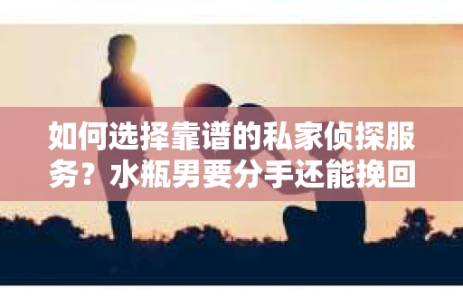 如何选择靠谱的私家侦探服务？水瓶男要分手还能挽回吗？