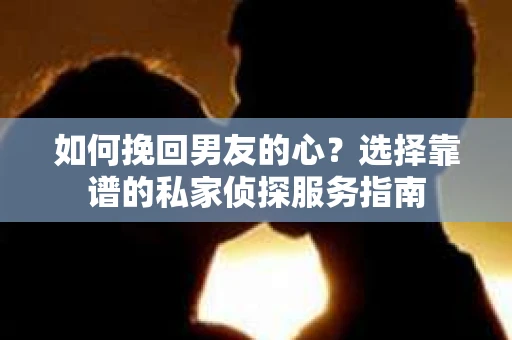 如何挽回男友的心？选择靠谱的私家侦探服务指南
