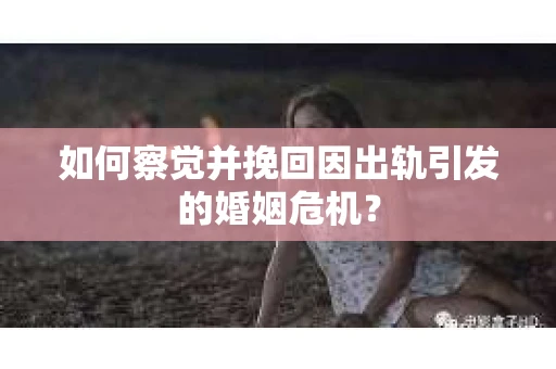 如何察觉并挽回因出轨引发的婚姻危机？