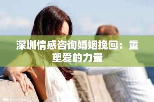 深圳情感咨询婚姻挽回：重塑爱的力量