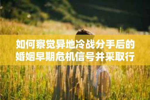 如何察觉异地冷战分手后的婚姻早期危机信号并采取行动？