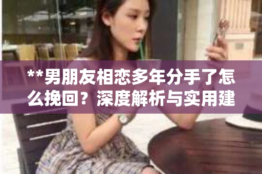 **男朋友相恋多年分手了怎么挽回？深度解析与实用建议**