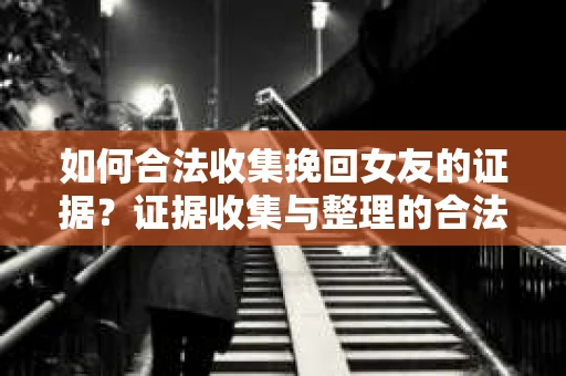 如何合法收集挽回女友的证据？证据收集与整理的合法策略怎么办？