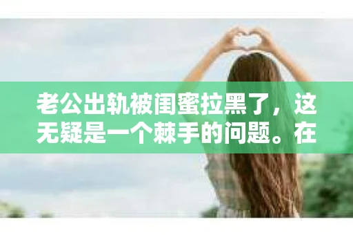 老公出轨被闺蜜拉黑了，这无疑是一个棘手的问题。在这个问题上，我想要和大家分享一下我的看法和经历，希望能给大家带来一些启示。