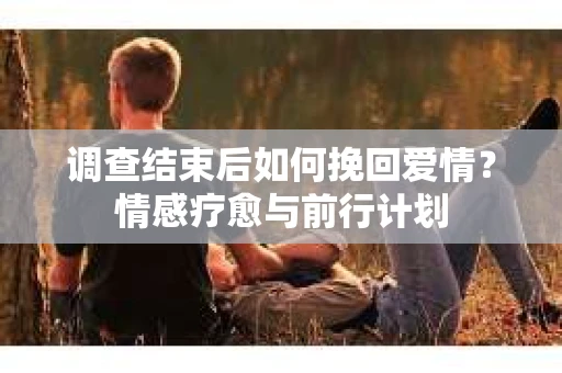 调查结束后如何挽回爱情?情感疗愈与前行计划 调查结束后如何挽回爱情?情感疗愈与前行计划
