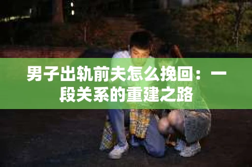 男子出轨前夫怎么挽回:一段关系的重建之路 男子出轨前夫怎么挽回:一段关系的重建之路
