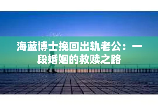 海蓝博士挽回出轨老公：一段婚姻的救赎之路