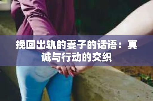 挽回出轨的妻子的话语:真诚与行动的交织 挽回出轨的妻子的话语:真诚与行动的交织