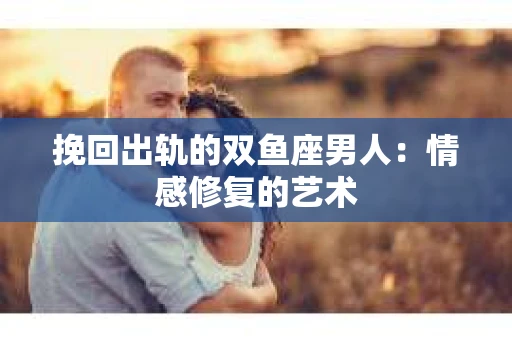 挽回出轨的双鱼座男人：情感修复的艺术