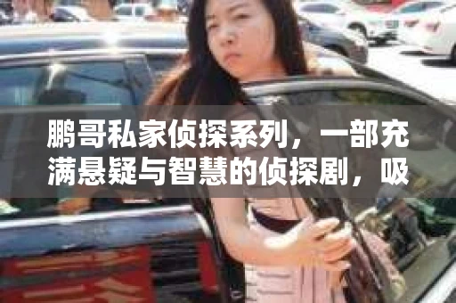 鹏哥私家侦探系列,一部充满悬疑与智慧的侦探剧,吸引了无数观众的眼球。今天,就让我带你走进这个充满神秘色彩的侦探世界,一起在线观看鹏哥私家侦探系列,感受那扣人心弦的故事情节。 鹏哥私家侦探系列,一部充满悬疑与智慧的侦探剧,吸引了无数观众的眼球。今天,就让我带你走进这个充满神秘色彩的侦探世界,一起在线观看鹏哥私家侦探系列,感受那扣人心弦的故事情节。