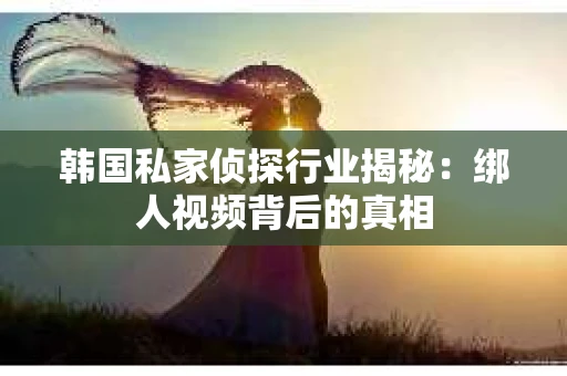 韩国私家侦探行业揭秘：绑人视频背后的真相