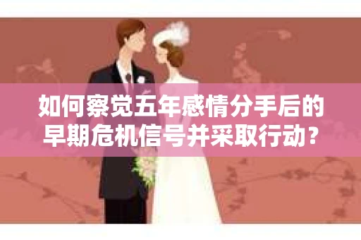 如何察觉五年感情分手后的早期危机信号并采取行动？