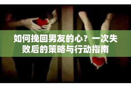如何挽回男友的心？一次失败后的策略与行动指南