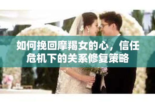 如何挽回摩羯女的心,信任危机下的关系修复策略 如何挽回摩羯女的心,信任危机下的关系修复策略