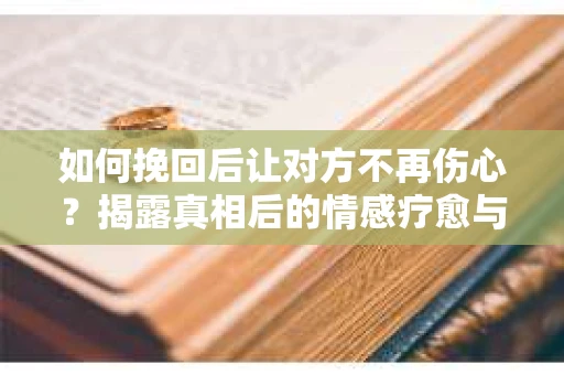 如何挽回后让对方不再伤心？揭露真相后的情感疗愈与前行计划