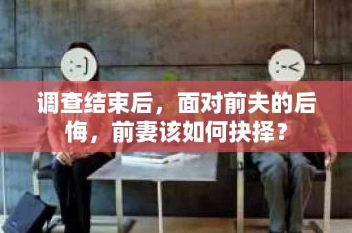 调查结束后，面对前夫的后悔，前妻该如何抉择？