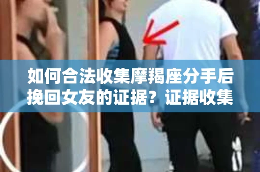 如何合法收集摩羯座分手后挽回女友的证据？证据收集策略与法律风险防范