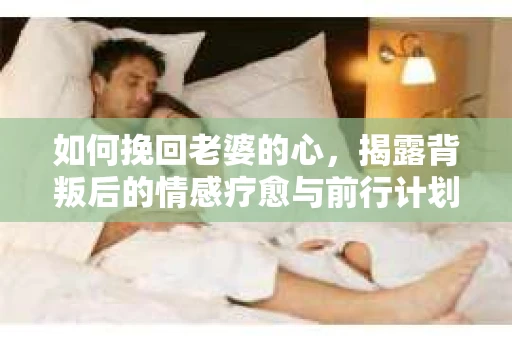 如何挽回老婆的心,揭露背叛后的情感疗愈与前行计划 如何挽回老婆的心,揭露背叛后的情感疗愈与前行计划