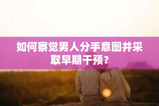 如何察觉男人分手意图并采取早期干预？