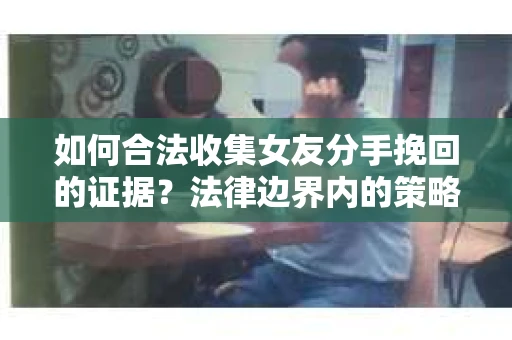 如何合法收集女友分手挽回的证据？法律边界内的策略与技巧