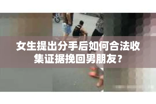女生提出分手后如何合法收集证据挽回男朋友？