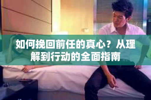 如何挽回前任的真心？从理解到行动的全面指南