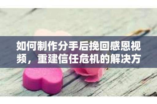 如何制作分手后挽回感恩视频，重建信任危机的解决方案