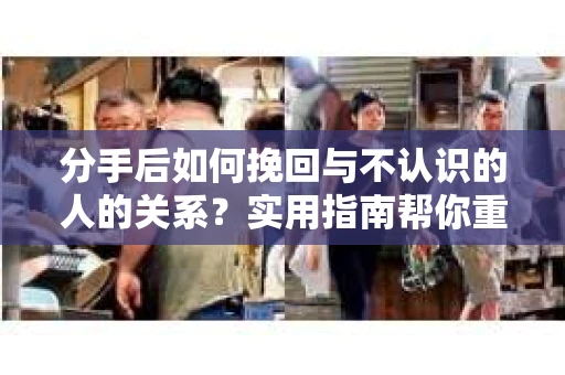 分手后如何挽回与不认识的人的关系？实用指南帮你重拾失去的联结