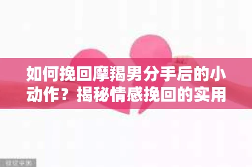 如何挽回摩羯男分手后的小动作？揭秘情感挽回的实用策略