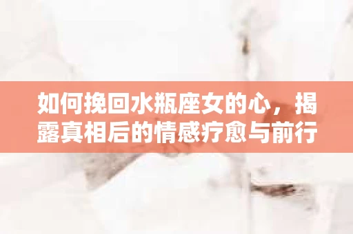 如何挽回水瓶座女的心，揭露真相后的情感疗愈与前行计划