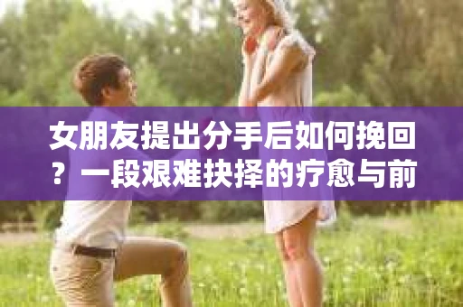 女朋友提出分手后如何挽回？一段艰难抉择的疗愈与前行之路