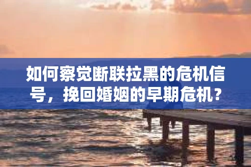 如何察觉断联拉黑的危机信号，挽回婚姻的早期危机？