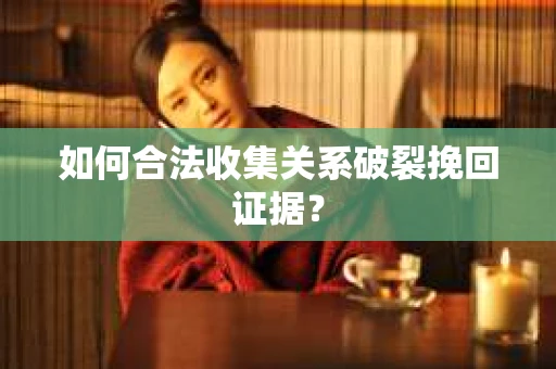 如何合法收集关系破裂挽回证据？