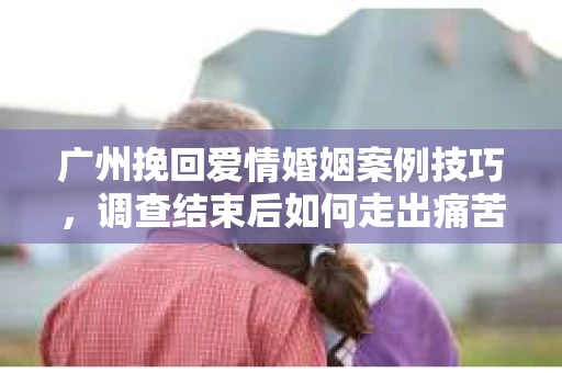 广州挽回爱情婚姻案例技巧，调查结束后如何走出痛苦并做出明智决策？