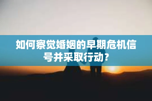如何察觉婚姻的早期危机信号并采取行动？