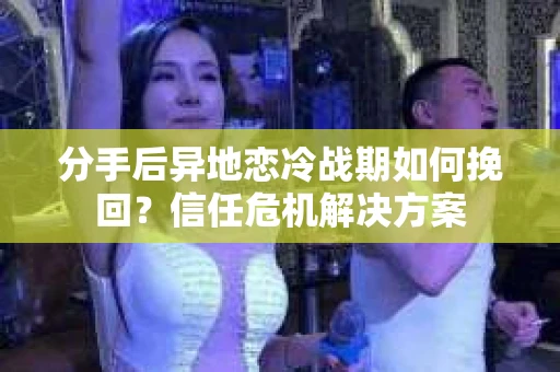分手后异地恋冷战期如何挽回？信任危机解决方案