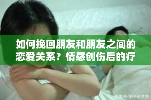 如何挽回朋友和朋友之间的恋爱关系？情感创伤后的疗愈与决策之路