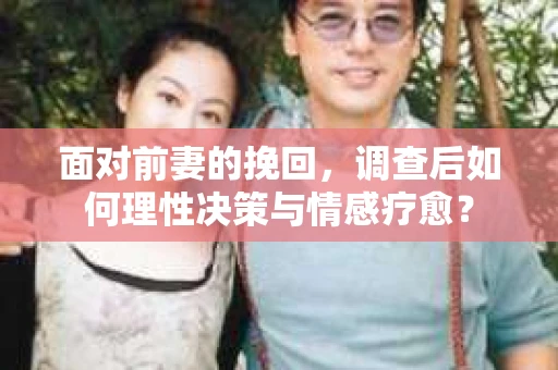 面对前妻的挽回，调查后如何理性决策与情感疗愈？