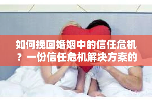 如何挽回婚姻中的信任危机？一份信任危机解决方案的干货指南