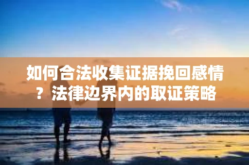 如何合法收集证据挽回感情？法律边界内的取证策略