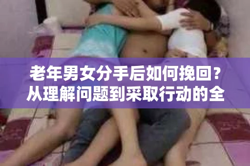 老年男女分手后如何挽回？从理解问题到采取行动的全面指南
