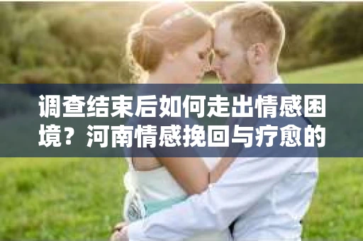 调查结束后如何走出情感困境？河南情感挽回与疗愈的实用方法