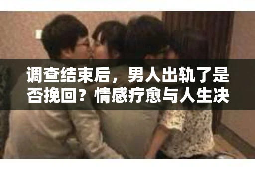 调查结束后，男人出轨了是否挽回？情感疗愈与人生决策的干货指南