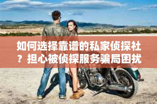 如何选择靠谱的私家侦探社？担心被侦探服务骗局困扰怎么办？