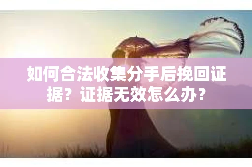 如何合法收集分手后挽回证据？证据无效怎么办？