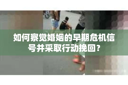 如何察觉婚姻的早期危机信号并采取行动挽回？