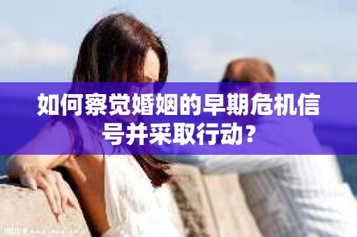如何察觉婚姻的早期危机信号并采取行动？