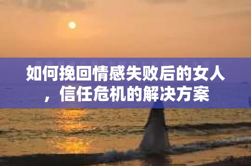 如何挽回情感失败后的女人，信任危机的解决方案